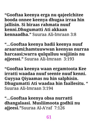 61
“Gooftaa keenya erga nu qajeelchitee
booda onnee keenya dhugaa irraa hin
jallisin. Si biraas rahmata nuuf
kenni.Dhugumatti Ati akkaan
kennaadha.” Suuraa Ali-Imraan 3:8
“…Gooftaa keenya badii keenya nuuf
araarami;hamtuuwwan keenyas nurraa
harcaasi;warra qulqulluu wajjiinis nu
ajjeessi.” Suuraa Ali-Imraan 3:193
“Gooftaa keenya waan ergamtoota Kee
irratti waadaa nuuf seente nuuf kenni.
Guyyaa Qiyaamas nu hin salphisin.
Dhugumatti Ati waadaa hin faallesitu. “
Suuraa Ali-Imraan 3:194
“…Gooftaa keenya obsa nurratti
dhangalaasi. Musliimoota godhii nu
ajjeesi.”Suuraa Al-A’raf 7:126
 