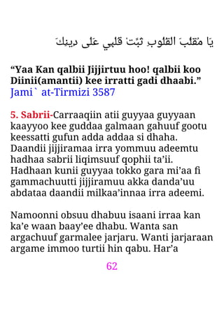 62
َ‫ﻚ‬ِ‫ﻨ‬‫ِﻳ‬‫د‬ ‫َﻰ‬‫ﻠ‬َ‫ﻋ‬ ‫ِﻲ‬‫ﺒ‬ْ‫ﻠ‬َ‫ﻗ‬ ْ‫ﺖ‬‫َﺒ‬‫ﺛ‬ ِ‫ب‬‫ُﻮ‬‫ﻠ‬ُ‫ﻘ‬ْ‫ﻟ‬‫ا‬ َ‫ﺐ‬‫َﻠ‬‫ﻘ‬ُ‫ﻣ‬ ‫َﺎ‬‫ﻳ‬
“Yaa Kan qalbii Jijjirtuu hoo! qalbii koo
Diinii(amantii) kee irratti gadi dhaabi.”
Jami` at-Tirmizi 3587
5. Sabrii-Carraaqiin atii guyyaa guyyaan
kaayyoo kee guddaa galmaan gahuuf gootu
keessatti gufun adda addaa si dhaha.
Daandii jijjiramaa irra yommuu adeemtu
hadhaa sabrii liqimsuuf qophii ta’ii.
Hadhaan kunii guyyaa tokko gara mi’aa ﬁ
gammachuutti jijjiramuu akka danda’uu
abdataa daandii milkaa’innaa irra adeemi.
Namoonni obsuu dhabuu isaani irraa kan
ka’e waan baay’ee dhabu. Wanta san
argachuuf garmalee jarjaru. Wanti jarjaraan
argame immoo turtii hin qabu. Har’a
 