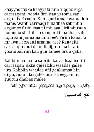63
kaayyoo tokko kaayyefatanii xiqqoo erga
carraaqanii booda ﬁrii isaa yeroma san
arguu barbaadu. Kuni gonkumaa wanta hin
taane. Wanti carraaqi ﬁ hadhaa sabriitin
argamee ﬁriin isaa ni mii’aya.Firiin/bu’aan
namoota sirritti carraaqanii ﬁ hadhaa sabrii
liqimsani Jannataa miti ree? Firiin kanarra
mi’awaa eessatti argama ree? Kanaafu
carraaqin nuti daandii jijjiramaa irratti
goonu sabriin kan guuttamee ta’uu qaba.
Rabbiin namoota sabriin karaa Isaa irratti
carraaqan akka qajeelchu waadaa galee
jira. Rabbiin waadaa oﬁi gonkumaa hin
diigu; nutu ulaagalee nurraa eeggamuu
guutuu dhabee malee.
َ‫ﻪ‬‫ٱﻟﻠ‬ ‫َان‬‫و‬ ۚ ‫َﺎ‬‫ﻨ‬َ‫ﻠ‬ُ‫ﺒ‬ُ‫ﺳ‬ ْ‫ﻢ‬ُ‫ﻬ‬‫َﻨ‬‫ﻳ‬ِ‫ﺪ‬ْ‫ﻬ‬َ‫ﻨ‬َ‫ﻟ‬ ‫َﺎ‬‫ﻨ‬‫ِﻴ‬‫ﻓ‬ ۟‫ا‬‫ُو‬‫ﺪ‬َ‫ﻬ‬ٰ‫ـ‬َ‫ﺟ‬ َ‫ﻦ‬‫ِﻳ‬‫ﺬ‬‫َٱﻟ‬‫و‬
َ‫ﻦ‬‫ِﻴ‬‫ﻨ‬ِ‫ﺴ‬ْ‫ﺤ‬ُ‫ﻤ‬ْ‫ﻟ‬‫ٱ‬ َ‫ﻊ‬َ‫ﻤ‬َ‫ﻟ‬
 