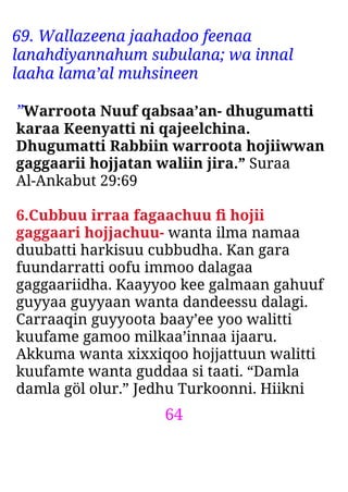 64
69. Wallazeena jaahadoo feenaa
lanahdiyannahum subulana; wa innal
laaha lama’al muhsineen
”Warroota Nuuf qabsaa’an- dhugumatti
karaa Keenyatti ni qajeelchina.
Dhugumatti Rabbiin warroota hojiiwwan
gaggaarii hojjatan waliin jira.” Suraa
Al-Ankabut 29:69
6.Cubbuu irraa fagaachuu ﬁ hojii
gaggaari hojjachuu- wanta ilma namaa
duubatti harkisuu cubbudha. Kan gara
fuundarratti oofu immoo dalagaa
gaggaariidha. Kaayyoo kee galmaan gahuuf
guyyaa guyyaan wanta dandeessu dalagi.
Carraaqin guyyoota baay’ee yoo walitti
kuufame gamoo milkaa’innaa ijaaru.
Akkuma wanta xixxiqoo hojjattuun walitti
kuufamte wanta guddaa si taati. “Damla
damla göl olur.” Jedhu Turkoonni. Hiikni
 