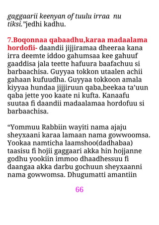 66
gaggaarii keenyan of tuulu irraa nu
tiksi.”jedhi kadhu.
7.Boqonnaa qabaadhu,karaa madaalama
hordoﬁi- daandii jijjiramaa dheeraa kana
irra deemte iddoo gahumsaa kee gahuuf
gaaddisa jala teette hafuura baafachuu si
barbaachisa. Guyyaa tokkon utaalen achii
gahaan kufuudha. Guyyaa tokkoon amala
kiyyaa hundaa jijjiruun qaba,beekaa ta’uun
qaba jette yoo kaate ni kufta. Kanaafu
suutaa ﬁ daandii madaalamaa hordofuu si
barbaachisa.
“Yommuu Rabbiin wayiti nama ajaju
sheyxaani karaa lamaan nama gowwoomsa.
Yookaa namticha laamshoo(dadhabaa)
taasisu ﬁ hojii gaggaari akka hin hojjanne
godhu yookiin immoo dhaadhessuu ﬁ
daangaa akka darbu gochuun sheyxaanni
nama gowwomsa. Dhugumatti amantiin
 