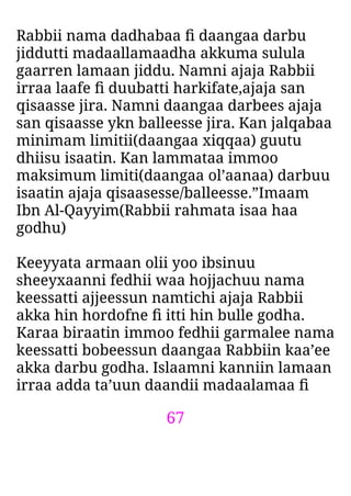 67
Rabbii nama dadhabaa ﬁ daangaa darbu
jiddutti madaallamaadha akkuma sulula
gaarren lamaan jiddu. Namni ajaja Rabbii
irraa laafe ﬁ duubatti harkifate,ajaja san
qisaasse jira. Namni daangaa darbees ajaja
san qisaasse ykn balleesse jira. Kan jalqabaa
minimam limitii(daangaa xiqqaa) guutu
dhiisu isaatin. Kan lammataa immoo
maksimum limiti(daangaa ol’aanaa) darbuu
isaatin ajaja qisaasesse/balleesse.”Imaam
Ibn Al-Qayyim(Rabbii rahmata isaa haa
godhu)
Keeyyata armaan olii yoo ibsinuu
sheeyxaanni fedhii waa hojjachuu nama
keessatti ajjeessun namtichi ajaja Rabbii
akka hin hordofne ﬁ itti hin bulle godha.
Karaa biraatin immoo fedhii garmalee nama
keessatti bobeessun daangaa Rabbiin kaa’ee
akka darbu godha. Islaamni kanniin lamaan
irraa adda ta’uun daandii madaalamaa ﬁ
 