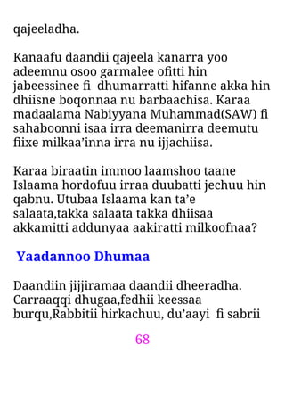 68
qajeeladha.
Kanaafu daandii qajeela kanarra yoo
adeemnu osoo garmalee oﬁtti hin
jabeessinee ﬁ dhumarratti hifanne akka hin
dhiisne boqonnaa nu barbaachisa. Karaa
madaalama Nabiyyana Muhammad(SAW) ﬁ
sahaboonni isaa irra deemanirra deemutu
ﬁixe milkaa’inna irra nu ijjachiisa.
Karaa biraatin immoo laamshoo taane
Islaama hordofuu irraa duubatti jechuu hin
qabnu. Utubaa Islaama kan ta’e
salaata,takka salaata takka dhiisaa
akkamitti addunyaa aakiratti milkoofnaa?
Yaadannoo Dhumaa
Daandiin jijjiramaa daandii dheeradha.
Carraaqqi dhugaa,fedhii keessaa
burqu,Rabbitii hirkachuu, du’aayi ﬁ sabrii
 