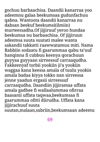 69
gochuu barbaachisa. Daandii kanarraa yoo
adeemnu galaa beekumsaa gudunfachuu
qabna. Wantoota daandii kanarraa nu
dabsan beekuf beekumsi(ilmiin)
murteessadha.Of jijjiruuf yeroo hundaa
beekumsa nu barbaachisa. Of jijjiruun
adeemsa suuta suutati malee wanta
sakandii takkatti raawwatamuu miti. Nama
Rabbiin sodaatu ﬁ gaarummaa qabu ta’uuf
hanqinna ﬁ cubbuu keenya qorachuun
guyyaa guyyaan sirreessuf carraaqudha.
Fakkeenyaf torbii yookiin ji’a yookiin
waggaa kana keessa amala of tuulu yookin
amala badaa kiyya tokko nan sirreessa
jenne yaadun ergasii sirreessuf
carraaqudha. Daandiin jijjiramaa uffata
amala gadhee ﬁ wallaalummaa oﬁrraa
baasanii uffata taqwaa,beekumsaa ﬁ
gaarummaa oﬁtti diirudha. Uffata kana
jijjirachuuf suuta
suutan,malaan,sabriin,beekumsaan adeemu
 