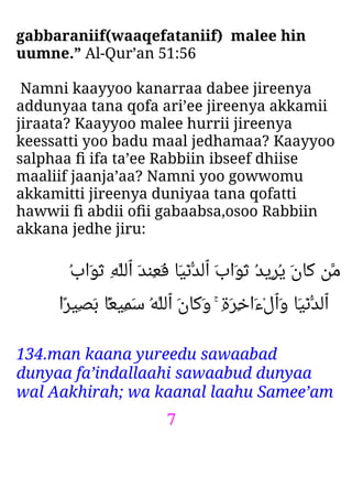 7
gabbaraniif(waaqefataniif) malee hin
uumne.” Al-Qur’an 51:56
Namni kaayyoo kanarraa dabee jireenya
addunyaa tana qofa ari’ee jireenya akkamii
jiraata? Kaayyoo malee hurrii jireenya
keessatti yoo badu maal jedhamaa? Kaayyoo
salphaa ﬁ ifa ta’ee Rabbiin ibseef dhiise
maaliif jaanja’aa? Namni yoo gowwomu
akkamitti jireenya duniyaa tana qofatti
hawwii ﬁ abdii oﬁi gabaabsa,osoo Rabbiin
akkana jedhe jiru:
ُ‫ب‬‫َا‬‫ﻮ‬َ‫ﺛ‬ ِ‫ﻪ‬‫ٱﻟﻠ‬ َ‫ﺪ‬‫ِﻨ‬‫ﻌ‬َ‫ﻓ‬ ‫َﺎ‬‫ﻴ‬ْ‫ﻧ‬‫ٱﻟﺪ‬ َ‫ب‬‫َا‬‫ﻮ‬َ‫ﺛ‬ ُ‫ﺪ‬‫ِﻳ‬‫ﺮ‬ُ‫ﻳ‬ َ‫ن‬‫َﺎ‬‫ﻛ‬ ‫ﻣﻦ‬
‫ًا‬‫ﺮ‬‫ِﻴ‬‫ﺼ‬َ‫ﺑ‬ ‫ۢﺎ‬ً‫ﻌ‬‫ِﻴ‬‫ﻤ‬َ‫ﺳ‬ ُ‫ﻪ‬‫ٱﻟﻠ‬ َ‫ن‬‫َﺎ‬‫ﻛ‬َ‫و‬ ۚ ِ‫ة‬َ‫ﺮ‬ِ‫ﺧ‬‫َا‬‫ء‬ْ‫ل‬‫َٱ‬‫و‬ ‫َﺎ‬‫ﻴ‬ْ‫ﻧ‬‫ٱﻟﺪ‬
134.man kaana yureedu sawaabad
dunyaa fa’indallaahi sawaabud dunyaa
wal Aakhirah; wa kaanal laahu Samee’am
 