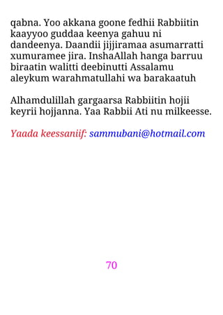 70
qabna. Yoo akkana goone fedhii Rabbiitin
kaayyoo guddaa keenya gahuu ni
dandeenya. Daandii jijjiramaa asumarratti
xumuramee jira. InshaAllah hanga barruu
biraatin walitti deebinutti Assalamu
aleykum warahmatullahi wa barakaatuh
Alhamdulillah gargaarsa Rabbiitin hojii
keyrii hojjanna. Yaa Rabbii Ati nu milkeesse.
Yaada keessaniif: sammubani@hotmail.com
 