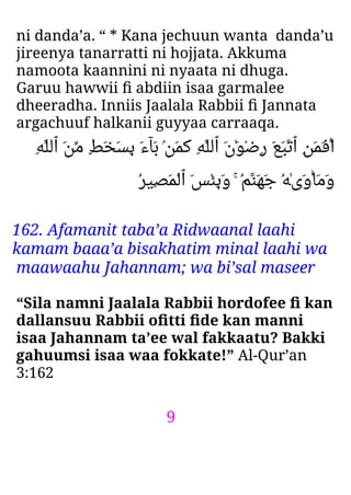 9
ni danda’a. “ * Kana jechuun wanta danda’u
jireenya tanarratti ni hojjata. Akkuma
namoota kaannini ni nyaata ni dhuga.
Garuu hawwii ﬁ abdiin isaa garmalee
dheeradha. Inniis Jaalala Rabbii ﬁ Jannata
argachuuf halkanii guyyaa carraaqa.
ِ‫ﻪ‬‫ٱﻟﻠ‬ َ‫ﻦ‬‫ﻣ‬ ٍ‫ﻂ‬َ‫ﺨ‬َ‫ﺴ‬ِ‫ﺑ‬ َ‫ء‬‫َﺂ‬‫ﺑ‬ ۢ‫ﻦ‬َ‫ﻤ‬َ‫ﻛ‬ ِ‫ﻪ‬‫ٱﻟﻠ‬ َ‫ن‬َٰ‫ﻮ‬ْ‫ﺿ‬ِ‫ر‬ َ‫ﻊ‬َ‫ﺒ‬‫ٱﺗ‬ ِ‫ﻦ‬َ‫ﻤ‬َ‫ﻓ‬‫ا‬
ُ‫ﺮ‬‫ِﻴ‬‫ﺼ‬َ‫ﻤ‬ْ‫ﻟ‬‫ٱ‬ َ‫ﺲ‬ْ‫ﺌ‬ِ‫ﺑ‬َ‫و‬ ۚ ُ‫ﻢ‬‫َﻨ‬‫ﻬ‬َ‫ﺟ‬ ُ‫ﻪ‬ٰ‫ى‬َ‫و‬‫َﺎ‬‫ﻣ‬َ‫و‬
162. Afamanit taba’a Ridwaanal laahi
kamam baaa’a bisakhatim minal laahi wa
maawaahu Jahannam; wa bi’sal maseer
“Sila namni Jaalala Rabbii hordofee ﬁ kan
dallansuu Rabbii oﬁtti ﬁde kan manni
isaa Jahannam ta’ee wal fakkaatu? Bakki
gahuumsi isaa waa fokkate!” Al-Qur’an
3:162
 