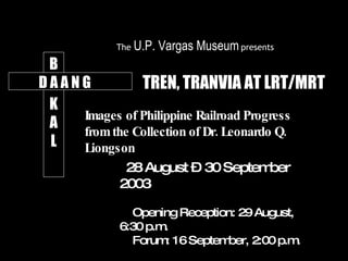 B K A L TREN, TRANVIA AT LRT/MRT Images of Philippine Railroad Progress  from the Collection of Dr. Leonardo Q. Liongson D A A N G 28 August – 30 September 2003 Opening Reception: 29 August, 6:30 p.m.  Forum: 16 September, 2:00 p.m. The  U.P. Vargas Museum   presents 