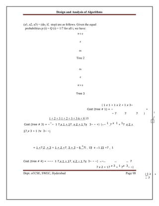 Design and Analysis of Algorithms
Dept. of CSE, SWEC, Hyderabad Page 98
(a1, a2, a3) = (do, if, stop) are as follows. Given the equal
probabilities p (i) = Q (i) = 1/7 for all i, we have:
st o p
if
do
Tree 2
do
if
st o p
Tree 3
( 1 x 1 + 1 x 2 + 1 x 3~
Cost (tree # 1) = ~ +
~ 7 7 7 )
1 + 2 + 3 1 + 2 + 3 + 3 6 + 9 15
Cost (tree # 3) = ~
~
~ 1 7 x 1 + 17 x 2 + 1 7x 3~ ~ +) (~~ 1 7 x 1 + 17 x 2 +
17 x 3 + 1 7x 3~ ~)
= 1 +7 2 + 3 + 1 + 2 +7 3 + 3 ~ 6
+
7( 19 x ~1 15 +7 1
Cost (tree # 4) = ~~~ 1 7 x 1 + 17 x 2 ~ 1 7x 3~ ~ ~) ~~ 7
7 x 2 + 17 x 3 + 1 7x 3~ ~)
( 1 x 1 +
~
~ 7
 