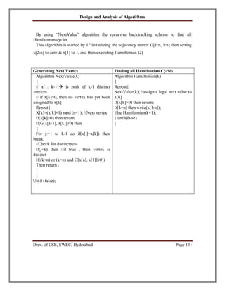 Design and Analysis of Algorithms
Dept. of CSE, SWEC, Hyderabad Page 131
By using “NextValue” algorithm the recursive backtracking scheme to find all
Hamiltoman cycles.
This algorithm is started by 1st
initializing the adjacency matrix G[1:n, 1:n] then setting
x[2:n] to zero & x[1] to 1, and then executing Hamiltonian (2)
Generating Next Vertex Finding all Hamiltonian Cycles
Algorithm NextValue(k)
{
// x[1: k-1] is path of k-1 distinct
vertices.
// if x[k]=0, then no vertex has yet been
assigned to x[k]
Repeat{
X[k]=(x[k]+1) mod (n+1); //Next vertex
If(x[k]=0) then return;
If(G[x[k-1], x[k]]≠0) then
{
For j:=1 to k-1 do if(x[j]=x[k]) then
break;
//Check for distinctness
If(j=k) then //if true , then vertex is
distinct
If((k<n) or (k=n) and G[x[n], x[1]]≠0))
Then return ;
}
}
Until (false);
}
Algorithm Hamiltonian(k)
{
Repeat{
NextValue(k); //assign a legal next value to
x[k]
If(x[k]=0) then return;
If(k=n) then write(x[1:n]);
Else Hamiltonian(k+1);
} until(false)
}
 