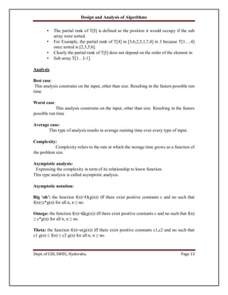 Design and Analysis of Algorithms
Dept. of CSE, SWEC, Hyderaba. Page 13
• The partial rank of T[I] is defined as the position it would occupy if the sub
array were sorted.
• For Example, the partial rank of T[4] in [3,6,2,5,1,7,4] in 3 because T[1….4]
once sorted is [2,3,5,6].
• Clearly the partial rank of T[I] does not depend on the order of the element in
• Sub array T[1…I-1].
Analysis
Best case:
This analysis constrains on the input, other than size. Resulting in the fasters possible run
time
Worst case:
This analysis constrains on the input, other than size. Resulting in the fasters
possible run time
Average case:
This type of analysis results in average running time over every type of input.
Complexity:
Complexity refers to the rate at which the storage time grows as a function of
the problem size
Asymptotic analysis:
Expressing the complexity in term of its relationship to know function.
This type analysis is called asymptotic analysis.
Asymptotic notation:
Big ‘oh’: the function f(n)=O(g(n)) iff there exist positive constants c and no such that
f(n)≤c*g(n) for all n, n ≥ no.
Omega: the function f(n)=Ω(g(n)) iff there exist positive constants c and no such that f(n)
≥ c*g(n) for all n, n ≥ no.
Theta: the function f(n)=ө(g(n)) iff there exist positive constants c1,c2 and no such that
c1 g(n) ≤ f(n) ≤ c2 g(n) for all n, n ≥ no.
 