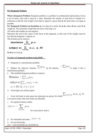 Design and Analysis of Algorithms
Dept. of CSE, SWEC, Hyderabad Page 148
O/1 Knapsack Problem
What is Knapsack Problem: Knapsack problem is a problem in combinatorial optimization, Given
a set of items, each with a mass & a value, determine the number of each item to include in a
collection so that the total weight is less than or equal to a given limit & the total value is as large as
possible.
O-1 Knapsack Problem can formulate as. Let there be n items, Z1 to Zn where Zi has value Pi &
weight wi. The maximum weight that can carry in the bag is m.
All values and weights are non negative.
Maximize the sum of the values of the items in the knapsack, so that sum of the weights must be
less than the knapsack’s capacity m.
The formula can be stated as
Xi=0 or 1 1 ≤ i ≤ n
To solve o/1 knapsack problem using B&B:
 Knapsack is a maximization problem
 Replace the objective function by the function to make it into a
minimization problem
 The modified knapsack problem is stated as
 Fixed tuple size solution space:
o Every leaf node in state space tree represents an answer for which
is an answer node; other leaf nodes are infeasible
o For optimal solution, define
for every answer node x
 For infeasible leaf nodes,
 For non leaf nodes
c(x) = min{c(lchild(x)), c(rchild(x))}
 