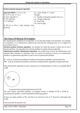 Design and Analysis of Algorithms
Dept. of CSE, SWEC, Hyderabad Page 152
Nondeterministic Knapsack algorithm
Algorithm DKP(p, w, n, m, r, x){
W:=0; P:=0; for i:=1 to n
do{ x[i]:=choice(0, 1);
W:=W+x[i]*w[i];
P:=P+x[i]*p[i];
}
if( (W>m) or (P<r) ) then Failure(); else
Success();
}
p given Profits w given
Weights
n Number of elements (number of p or w)
m Weight of bag limit
P Final Profit
W Final weight
The Classes NP-Hard & NP-Complete:
For measuring the complexity of an algorithm, we use the input length as the parameter. For example,
An algorithm A is of polynomial complexity p() such that the computing time of A is O(p(n)) for
every input of size n.
Decision problem/ Decision algorithm: Any problem for which the answer is either zero or one is
decision problem. Any algorithm for a decision problem is termed a decision algorithm.
Optimization problem/ Optimization algorithm: Any problem that involves the identification of an
optimal (either minimum or maximum) value of a given cost function is known as an optimization
problem. An optimization algorithm is used to solve an optimization problem.
P is the set of all decision problems solvable by deterministic algorithms in polynomial time.
NP is the set of all decision problems solvable by nondeterministic algorithms in polynomial time.
Since deterministic algorithms are just a special case of nondeterministic, by this we concluded that P
⊆ NP
Commonly believed relationship between P & NP
The most famous unsolvable problems in Computer Science is Whether P=NP or P≠NP In
considering this problem, s.cook formulated the following question.
If there any single problem in NP, such that if we showed it to be in ‘P’ then that would imply that
P=NP.
Cook answered this question with
 
