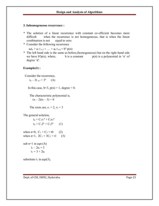 Design and Analysis of Algorithms
Dept. of CSE, SWEC, Hyderaba. Page 23
3. Inhomogeneous recurrence :
* The solution of a linear recurrence with constant co-efficient becomes more
difficult when the recurrence is not homogeneous, that is when the linear
combination is not equal to zero.
* Consider the following recurrence
a0tn + a1 t n-1 + … + ak t n-k = bn
p(n)
* The left hand side is the same as before,(homogeneous) but on the right-hand side
we have bn
p(n), where, b is a constant p(n) is a polynomial in ‘n’ of
degree ‘d’.
Example(1) :
Consider the recurrence,
tn – 2t n-1 = 3n
(A)
In this case, b=3, p(n) = 1, degree = 0.
The characteristic polynomial is,
(x – 2)(x – 3) = 0
The roots are, r1 = 2, r2 = 3
The general solution,
tn = C1r1
n
+ C2r2
n
tn = C12n
+ C23n
(1)
when n=0, C1 + C2 = t0 (2)
when n=1, 2C1 + 3C2 = t1 (3)
sub n=1 in eqn (A)
t1 – 2t0 = 3
t1 = 3 + 2t0
substitute t1 in eqn(3),
 