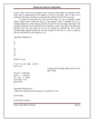 Design and Analysis of Algorithms
Dept. of CSE, SWEC, Hyderaba. Page 44
no new values need to be rearranged. In the worst case the number of executions of the
while loop is proportional to the number of levels in the heap. Thus if there are n
elements in the heap, inserting new elements takes O(log n) time in the worst case.
To delete the maximum key from the max heap, we use an algorithm called
Adjust. Adjust takes as input the array a[ ] and integer I and n. It regards a[1..n] as a
complete binary tree. If the subtrees rooted at 2I and 2I+1 are max heaps, then adjust will
rearrange elements of a[ ] such that the tree rooted at I is also a max heap. The maximum
elements from the max heap a[1..n] can be deleted by deleting the root of the
corresponding complete binary tree. The last element of the array, i.e. a[n], is copied to
the root, and finally we call Adjust(a,1,n-1).
Algorithm Adjust(a,I,n)
{
j=
2I
;
ite
m
=a
[I]
;
while (j<=n) do
{
if ((j<=n) and (a[j]< a[j+1]))
then j=j+1;
//compare left and right child and let j be the
right //child
if ( item >= a[I]) then
break; // a position
for item is found
a[i/2]=a[j]; j=2I; }
a[j/2]=item;
}
Algorithm Delmac(a,n,x)
// Delete the maximum from the heap a[1..n] and store it in x
{
if (n=0) then
{
write(‘heap is empty");
 