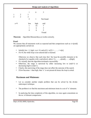 Design and Analysis of Algorithms
Dept. of CSE, SWEC, Hyderaba. Page 50
1 6 3
1 2 1
2 2 2
2 1 Not found
x=9 low high mid
1 14 7
1 6 3
4 6 5
Found
Theorem: Algorithm Binsearch(a,n,x) works correctly.
Proof:
We assume that all statements work as expected and that comparisons such as x>a[mid]
are appropriately carried out.
• Initially low =1, high= n,n>=0, and a[1]<=a[2]<=……..<=a[n].
• If n=0, the while loop is not entered and is returned.
Otherwise we observe that each time thro’ the loop the possible elements to be
checked of or equality with x and a[low], a[low+1],……..,a[mid],……a[high].
• If x=a[mid], then the algorithm terminates successfully.
• Otherwise, the range is narrowed by either increasing low to (mid+1) or
decreasing high to (mid-1).
• Clearly, this narrowing of the range does not affect the outcome of the search.
• If low becomes > than high, then ‘x’ is not present & hence the loop is exited.
Maximum and Minimum:
• Let us consider another simple problem that can be solved by the divide-
andconquer technique.
• The problem is to find the maximum and minimum items in a set of ‘n’ elements.
• In analyzing the time complexity of this algorithm, we once again concentrate on
the no. of element comparisons.
 