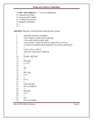 Design and Analysis of Algorithms
Dept. of CSE, SWEC, Hyderaba. Page 55
10. mid = [(low+high)/2]; 11. //solve the subproblems.
12. mergesort (low,mid);
13. mergesort(mid+1,high);
14. //combine the solutions .
15. merge(low,mid,high);
16. }
17. }
Algorithm: Merging 2 sorted subarrays using auxiliary storage.
1. Algorithm merge(low,mid,high)
2. //a[low:high] is a global array containing
3. //two sorted subsets in a[low:mid]
4. //and in a[mid+1:high].The goal is to merge these 2 sets into
5. //a single set residing in a[low:high].b[] is an auxiliary global array.
6. {
7. h=low; I=low; j=mid+1;
8. while ((h<=mid) and (j<=high)) do
9. {
10. if (a[h]<=a[j]) then
11. {
12. b[I]=a[h];
13. h = h+1;
14. }
15. else
16. {
17. b[I]= a[j];
18. j=j+1;
19. }
20. I=I+1;
21. }
22. if (h>mid) then
23. for k=j to high do
24. {
25. b[I]=a[k];
26. I=I+1;
27. }
28. else
29. for k=h to mid do
 
