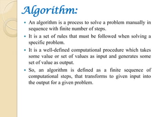 Algorithm:
 An algorithm is a process to solve a problem manually in
sequence with finite number of steps.
 It is a set ...