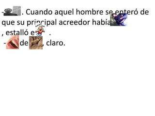 -         . Cuando aquel hombre se enteró de que su principal acreedor había         , estalló en     .        -       de       , claro. 