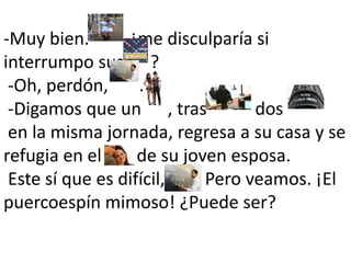 -Muy bien.         ¿me disculparía si interrumpo sus      ?  -Oh, perdón,       .  -Digamos que un      , tras           dos        en la misma jornada, regresa a su casa y se refugia en el        de su joven esposa. Este sí que es difícil,       . Pero veamos. ¡El puercoespín mimoso! ¿Puede ser? 