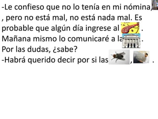 -Le confieso que no lo tenía en mi nómina,                                                 , pero no está mal, no está nada mal. Es probable que algún día ingrese al           . Mañana mismo lo comunicaré a la         . Por las dudas, ¿sabe?-Habrá querido decir por si las           ,          .                         