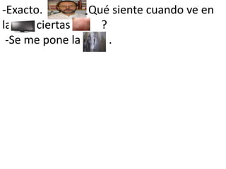 -Exacto.            . ¿Qué siente cuando ve en la         ciertas           ?    -Se me pone la       .