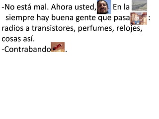 -No está mal. Ahora usted,      . En la       siempre hay buena gente que pasa         : radios a transistores, perfumes, relojes, cosas así.-Contrabando       . 