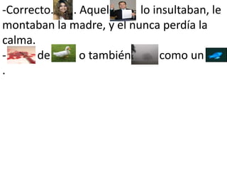 -Correcto.       . Aquel           lo insultaban, le montaban la madre, y el nunca perdía la calma. -           de        , o también          como un         .