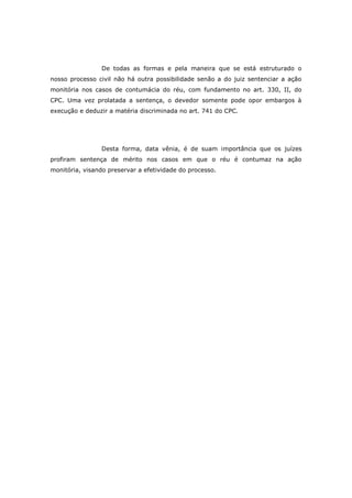 De todas as formas e pela maneira que se está estruturado o
nosso processo civil não há outra possibilidade senão a do juiz sentenciar a ação
monitória nos casos de contumácia do réu, com fundamento no art. 330, II, do
CPC. Uma vez prolatada a sentença, o devedor somente pode opor embargos à
execução e deduzir a matéria discriminada no art. 741 do CPC.




                 Desta forma, data vênia, é de suam importância que os juízes
profiram sentença de mérito nos casos em que o réu é contumaz na ação
monitória, visando preservar a efetividade do processo.
 