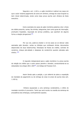 Segundo o art. 1.102 a, a ação monitória é cabível nos casos em
que o autor reclama pagamento de soma em dinheiro, entrega de coisa fungível ou
bem móvel determinado, tendo como base prova escrita sem eficácia de título
executivo.




                  Como exemplos de casos de ação monitória podemos citar o título
de crédito prescrito, cartas, fac-símiles, telegramas, bem como guias de internação,
prontuário hospitalar, requisição de serviço protético, que apontam de alguma
forma a relação obrigacional.[39]




                  Por sua vez, pode-se ampliar o rol de casos ao se elencar vales
assinados pelo devedor, cartas ou bilhetes que confessem dívida, documentos
desprovidos de duas testemunhas, fotocópias de títulos de crédito, contrato de
consórcio, cheque pós-datado e despesas de condomínio quando cobradas pelo
           [40]
síndico.




                  O requisito indispensável para a ação monitória é a prova escrita
da relação de crédito que o autor possui perante o devedor, acrescentando-se os
estipulados nos artigos 282 e 283[41], do Código de Processo Civil.




                  Assim Sendo apta a petição, o juiz deferirá de plano a expedição
do mandado de pagamento ou de entrega da coisa no prazo de quinze dias (art.
1.102 b).




                  Embora equiparado a uma sentença condenatória, o efeito do
mandado monitório é provisório. Tanto que será revisto na ocasião da sentença de
procedência dos embargos, eventualmente opostos.
 