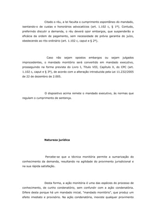 Citado o réu, a lei faculta o cumprimento espontâneo do mandado,
isentando-o de custas e honorários advocatícios (art. 1.102 c, § 1º). Contudo,
preferindo discutir a demanda, o réu deverá opor embargos, que suspenderão a
eficácia da ordem de pagamento, sem necessidade de prévia garantia do juízo,
obedecendo ao rito ordinário (art. 1.102 c, caput e § 2º).




                  Caso      não   sejam   opostos   embargos   ou   sejam   julgados
improcedentes, o mandado monitório será convertido em mandado executivo,
prosseguindo na forma prevista do Livro I, Título VIII, Capítulo X, do CPC (art.
1.102 c, caput e § 3º), de acordo com a alteração introduzida pela Lei 11.232/2005
de 22 de dezembro de 2.005.




                 O dispositivo acima remete o mandado executivo, às normas que
regulam o cumprimento de sentença.




                Natureza jurídica




                 Percebe-se que a técnica monitória permite a sumarização do
conhecimento da demanda, resultando na agilidade do provimento jurisdicional e
na sua rápida satisfação.




                 Desta forma, a ação monitória é uma das espécies do processo de
conhecimento, de cunho condenatório, sem confundir com a ação condenatória.
Difere desta porque há um mandado inicial, "mandado monitório", que produz um
efeito imediato e provisório. Na ação condenatória, inexiste qualquer provimento
 