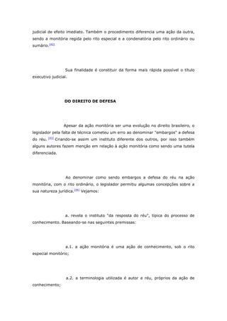 judicial de efeito imediato. Também o procedimento diferencia uma ação da outra,
sendo a monitória regida pelo rito especial e a condenatória pelo rito ordinário ou
sumário.[42]




                     Sua finalidade é constituir da forma mais rápida possível o título
executivo judicial.




                     DO DIREITO DE DEFESA




                     Apesar da ação monitória ser uma evolução no direito brasileiro, o
legislador pela falta de técnica cometeu um erro ao denominar "embargos" a defesa
          [43]
do réu.          Criando-se assim um instituto diferente dos outros, por isso também
alguns autores fazem menção em relação à ação monitória como sendo uma tutela
diferenciada.




                      Ao denominar como sendo embargos a defesa do réu na ação
monitória, com o rito ordinário, o legislador permitiu algumas concepções sobre a
sua natureza jurídica.[44] Vejamos:




                     a. revela o instituto "da resposta do réu", típica do processo de
conhecimento. Baseando-se nas seguintes premissas:




                      a.1. a ação monitória é uma ação de conhecimento, sob o rito
especial monitório;




                      a.2. a terminologia utilizada é autor e réu, próprios da ação de
conhecimento;
 