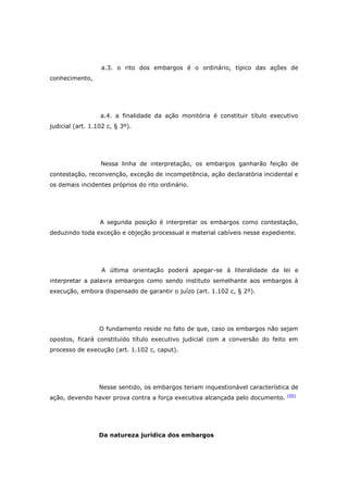 a.3. o rito dos embargos é o ordinário, típico das ações de
conhecimento,




                  a.4. a finalidade da ação monitória é constituir título executivo
judicial (art. 1.102 c, § 3º).




                  Nessa linha de interpretação, os embargos ganharão feição de
contestação, reconvenção, exceção de incompetência, ação declaratória incidental e
os demais incidentes próprios do rito ordinário.




                  A segunda posição é interpretar os embargos como contestação,
deduzindo toda exceção e objeção processual e material cabíveis nesse expediente.




                   A última orientação poderá apegar-se à literalidade da lei e
interpretar a palavra embargos como sendo instituto semelhante aos embargos à
execução, embora dispensado de garantir o juízo (art. 1.102 c, § 2º).




                  O fundamento reside no fato de que, caso os embargos não sejam
opostos, ficará constituído título executivo judicial com a conversão do feito em
processo de execução (art. 1.102 c, caput).




                  Nesse sentido, os embargos teriam inquestionável característica de
                                                                                [45]
ação, devendo haver prova contra a força executiva alcançada pelo documento.




                  Da natureza jurídica dos embargos
 