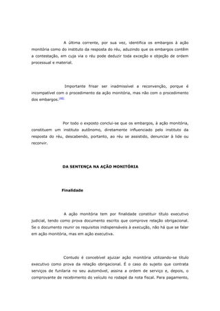 A última corrente, por sua vez, identifica os embargos à ação
monitória como do instituto da resposta do réu, aduzindo que os embargos contêm
a contestação, em cuja via o réu pode deduzir toda exceção e objeção de ordem
processual e material.




                    Importante frisar ser inadmissível a reconvenção, porque é
incompatível com o procedimento da ação monitória, mas não com o procedimento
dos embargos.[48]




                Por todo o exposto conclui-se que os embargos, à ação monitória,
constituem um instituto autônomo, diretamente influenciado pelo instituto da
resposta do réu, descabendo, portanto, ao réu se assistido, denunciar à lide ou
reconvir.




                DA SENTENÇA NA AÇÃO MONITÓRIA




                Finalidade




                 A ação monitória tem por finalidade constituir título executivo
judicial, tendo como prova documento escrito que comprove relação obrigacional.
Se o documento reunir os requisitos indispensáveis à execução, não há que se falar
em ação monitória, mas em ação executiva.




                 Contudo é concebível ajuizar ação monitória utilizando-se título
executivo como prova da relação obrigacional. É o caso do sujeito que contrata
serviços de funilaria no seu automóvel, assina a ordem de serviço e, depois, o
comprovante de recebimento do veículo no rodapé da nota fiscal. Para pagamento,
 