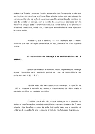 apresenta e é aceito cheque de terceiro ao portador, que futuramente se descobre
sem fundos e com emitente insolvente. Nada adianta ajuizar ação executiva contra
o emitente. O credor vai se frustrar, com certeza. Mas ajuizando ação monitória em
face do tomador do serviço, com a reunião dos documentos assinados por ele,
inclusive o cheque, pode-se criar título executivo judicial contra o réu-proprietário
do veículo. Indiscutível, nesse caso, a vantagem da via monitória sobre o processo
de conhecimento.




                 Percebe-se, que a sentença na ação monitória tem a mesma
finalidade que a de uma ação condenatória, ou seja, constituir um título executivo
judicial.




                Da necessidade da sentença e as Impropriedades da Lei
9079/95.




                Opostos os embargos a monitória haverá julgamento por sentença,
ficando constituído título executivo judicial no caso da improcedência dos
embargos. (art. 1.102 c, § 3º).




                 Todavia, caso não haja oposição de embargos, o caput do art.
1.102 c, dispensa a prolação da sentença, transformando de pleno direito o
mandado monitório em mandado executivo.




                 É sabido caso o réu não oponha embargos, há a dispensa da
sentença, transformando o mandado monitório em mandado de execução. O que a
primeira vista beneficia o autor da ação. Entretanto caso haja a oposição de
embargos à execução, há uma verdadeira protelação na efetividade do processo.
 