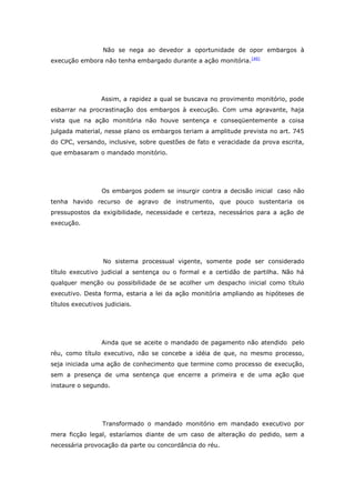 Não se nega ao devedor a oportunidade de opor embargos à
execução embora não tenha embargado durante a ação monitória. [49]




                  Assim, a rapidez a qual se buscava no provimento monitório, pode
esbarrar na procrastinação dos embargos à execução. Com uma agravante, haja
vista que na ação monitória não houve sentença e conseqüentemente a coisa
julgada material, nesse plano os embargos teriam a amplitude prevista no art. 745
do CPC, versando, inclusive, sobre questões de fato e veracidade da prova escrita,
que embasaram o mandado monitório.




                  Os embargos podem se insurgir contra a decisão inicial caso não
tenha havido recurso de agravo de instrumento, que pouco sustentaria os
pressupostos da exigibilidade, necessidade e certeza, necessários para a ação de
execução.




                  No sistema processual vigente, somente pode ser considerado
título executivo judicial a sentença ou o formal e a certidão de partilha. Não há
qualquer menção ou possibilidade de se acolher um despacho inicial como título
executivo. Desta forma, estaria a lei da ação monitória ampliando as hipóteses de
títulos executivos judiciais.




                  Ainda que se aceite o mandado de pagamento não atendido pelo
réu, como título executivo, não se concebe a idéia de que, no mesmo processo,
seja iniciada uma ação de conhecimento que termine como processo de execução,
sem a presença de uma sentença que encerre a primeira e de uma ação que
instaure o segundo.




                  Transformado o mandado monitório em mandado executivo por
mera ficção legal, estaríamos diante de um caso de alteração do pedido, sem a
necessária provocação da parte ou concordância do réu.
 