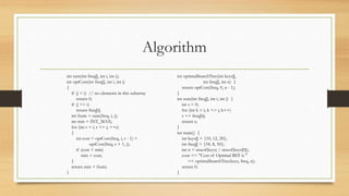 Algorithm
int sum(int freq[], int i, int j);
int optCost(int freq[], int i, int j)
{
if (j < i) // no elements in this subarray
return 0;
if (j == i)
return freq[i];
int fsum = sum(freq, i, j);
int min = INT_MAX;
for (int r = i; r <= j; ++r)
{
int cost = optCost(freq, i, r - 1) +
optCost(freq, r + 1, j);
if (cost < min)
min = cost;
}
return min + fsum;
}
int optimalSearchTree(int keys[],
int freq[], int n) {
return optCost(freq, 0, n - 1);
}
int sum(int freq[], int i, int j) {
int s = 0;
for (int k = i; k <= j; k++)
s += freq[k];
return s;
}
int main() {
int keys[] = {10, 12, 20};
int freq[] = {34, 8, 50};
int n = sizeof(keys) / sizeof(keys[0]);
cout << "Cost of Optimal BST is "
<< optimalSearchTree(keys, freq, n);
return 0;
}
 