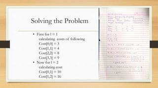 Solving the Problem
• First for l = 1
calculating costs of following
Cost[0,0] = 3
Cost[1,1] = 4
Cost[2,2] = 8
Cost[3,3] = 9
• Now for l = 2
calculating cost
Cost[0,1] = 10
Cost[1,2] = 16
 