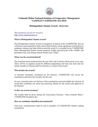 Vaikunth Mehta National Institute of Cooperative Management
VAMNIAN VAMNICOM ALUMNI
Distinguished Alumni Award - Overview
This document can also be viewed at
http://www.vamnicom.gov.in
What is Distinguished Alumni Award?
The Distinguished Alumni Award is recognition of alumni of the VAMNICOM that are
well known and respected in their chosen field and have made significant contributions in
academia, industry and other fields around the world. It is awarded by the VAMNICOM,
Pune. Distinguished Alumni Award comprises Trophy and cash prize of Rs. 10,000/- and
presented every year during Annual Alumni meet “Sutra”.
When was the award instituted?
The award has been instituted from the year 2013 and 2 awards will be given every year.
There will be no separate award for different programmes and only one male and one
female member of Alumni shall be selected as a winner of the award.
Who decides the awards?
A selection committee constituted by the Director, VAMNICOM will review the
nominations and select the awardees for the year.
In case, committee does not find any of the nominations received suitable for selection of
award then committee can select any deserving Alumni for the award with approval of
the Director.
Is there an award ceremony?
The awards shall be given during the Convocation Function / Sutra (Alumni Meet) /
VAMNICOM foundation day.
How are candidates identified and nominated?
Each year, communication shall be sent to members of VAMNICOM Alumni seeking
nominations.
 