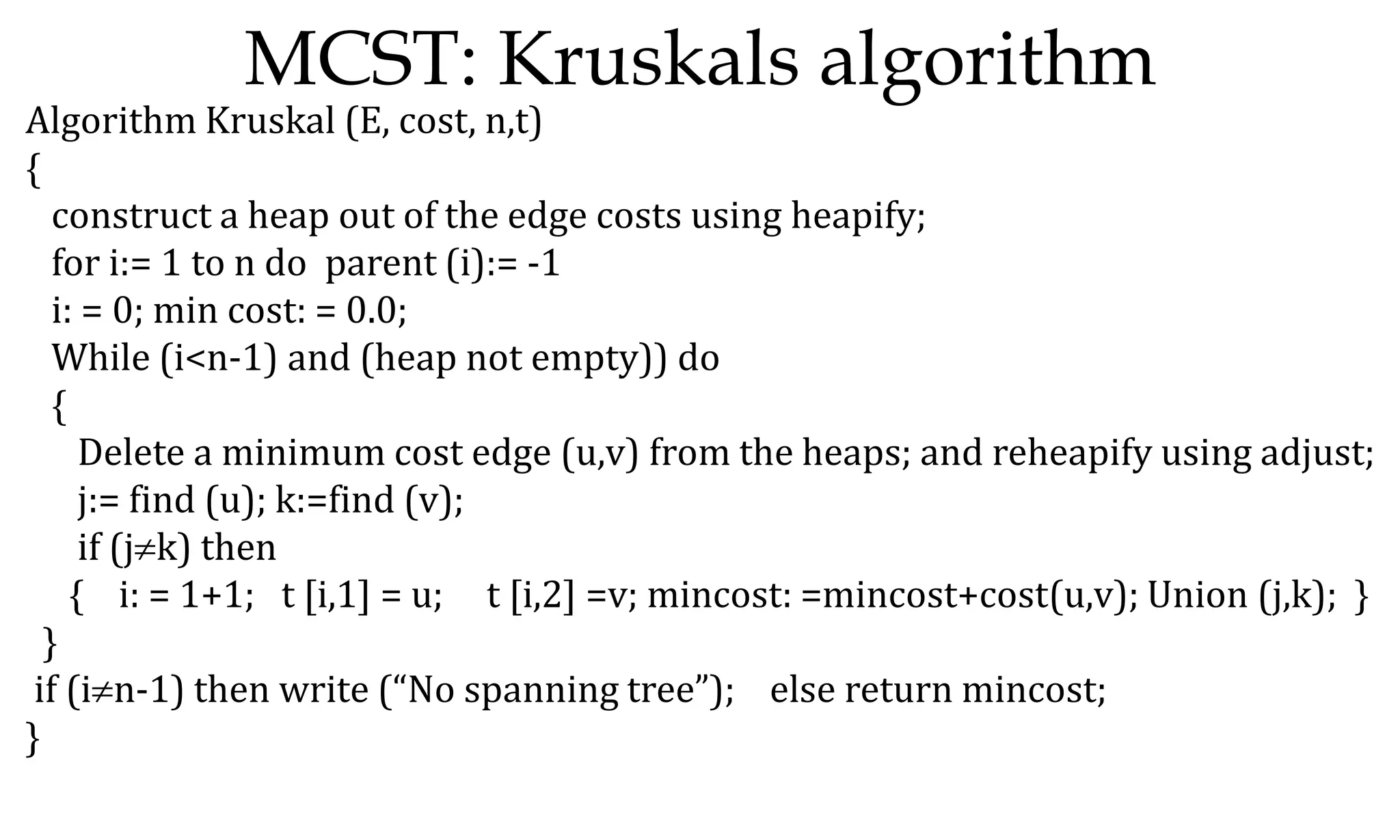 MCST: Kruskals algorithm Algorithm Kruskal (E, cost, n,t) { construct a heap out of the edge costs using heapify; for i:= 1 to n do parent (i):= -1 i: = 0; min cost: = 0.0; While (i<n-1) and (heap not empty)) do { Delete a minimum cost edge (u,v) from the heaps; and reheapify using adjust; j:= find (u); k:=find (v); if (jk) then { i: = 1+1; t [i,1] = u; t [i,2] =v; mincost: =mincost+cost(u,v); Union (j,k); } } if (in-1) then write (“No spanning tree”); else return mincost; } 