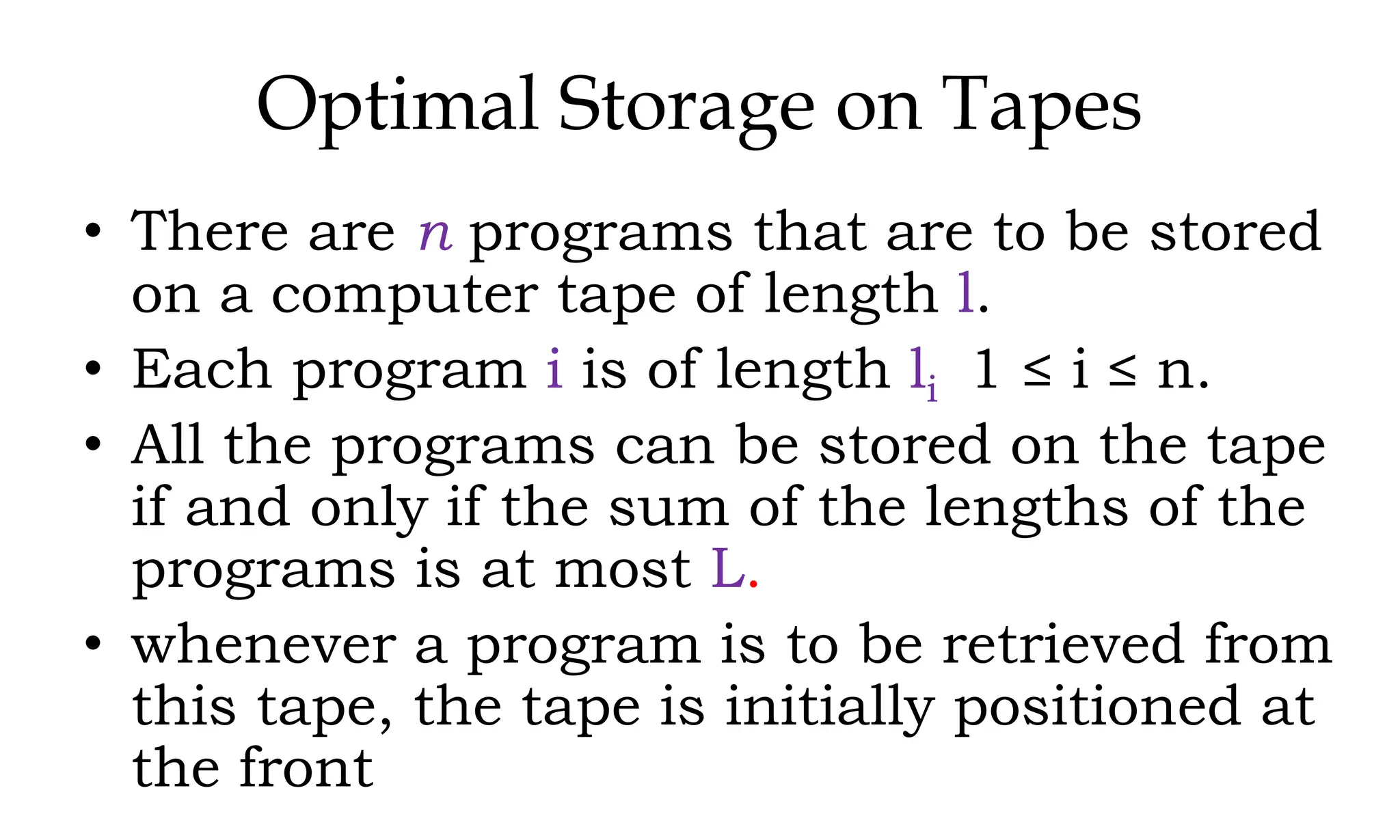Optimal Storage on Tapes • There are n programs that are to be stored on a computer tape of length l. • Each program i is of length li 1 ≤ i ≤ n. • All the programs can be stored on the tape if and only if the sum of the lengths of the programs is at most L. • whenever a program is to be retrieved from this tape, the tape is initially positioned at the front 