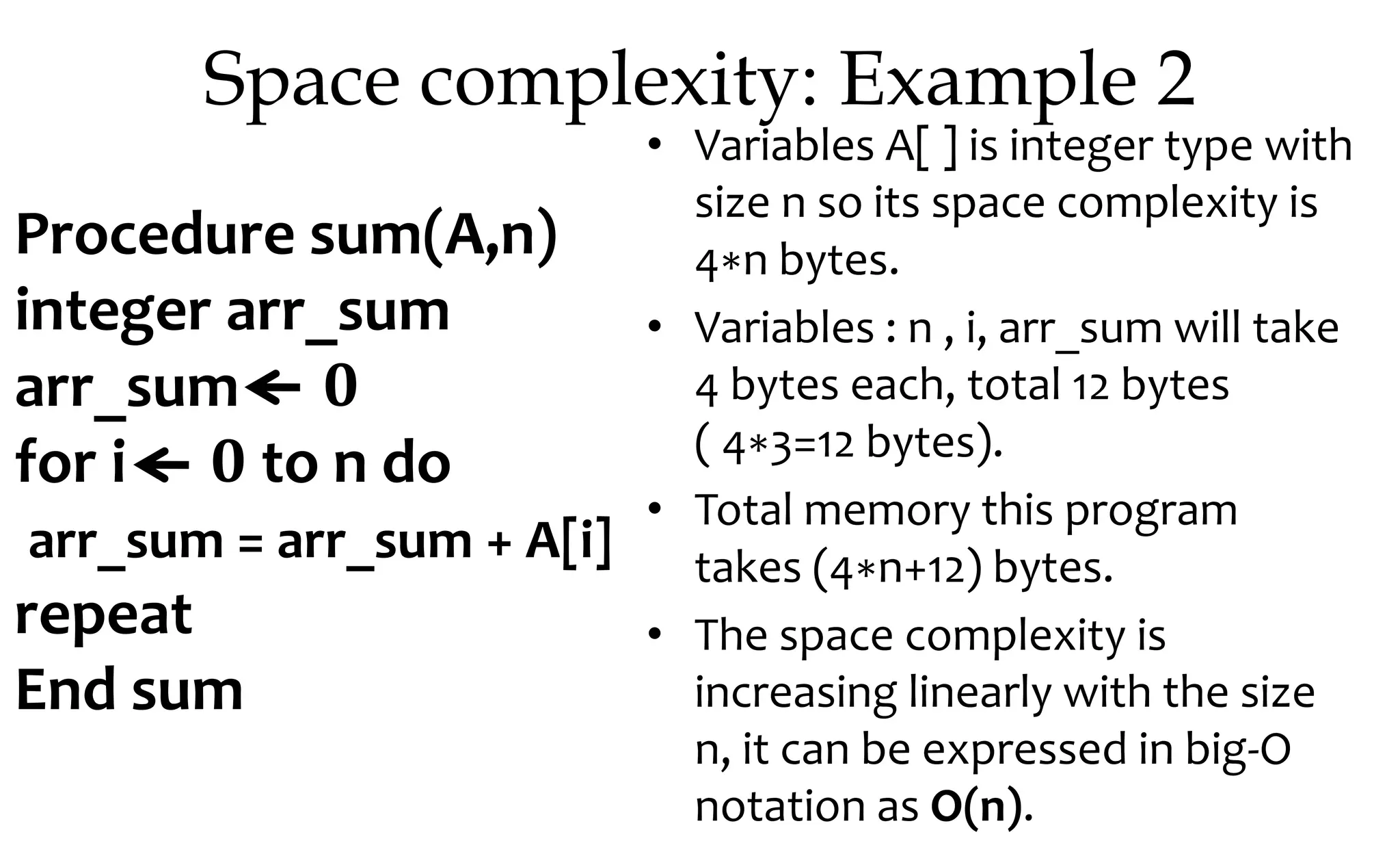 Space complexity: Example 2 • Variables A[ ] is integer type with size n so its space complexity is 4∗n bytes. • Variables : n , i, arr_sum will take 4 bytes each, total 12 bytes ( 4∗3=12 bytes). • Total memory this program takes (4∗n+12) bytes. • The space complexity is increasing linearly with the size n, it can be expressed in big-O notation as O(n). Procedure sum(A,n) integer arr_sum arr_sum 0 for i 0 to n do arr_sum = arr_sum + A[i] repeat End sum 