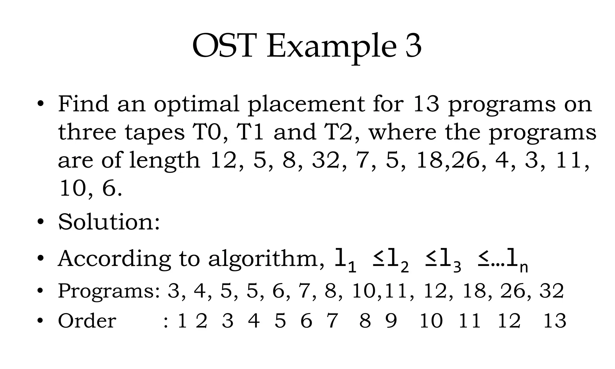 OST Example 3 • Find an optimal placement for 13 programs on three tapes T0, T1 and T2, where the programs are of length 12, 5, 8, 32, 7, 5, 18,26, 4, 3, 11, 10, 6. • Solution: • According to algorithm, l1 ≤l2 ≤l3 ≤…ln • Programs: 3, 4, 5, 5, 6, 7, 8, 10,11, 12, 18, 26, 32 • Order : 1 2 3 4 5 6 7 8 9 10 11 12 13 