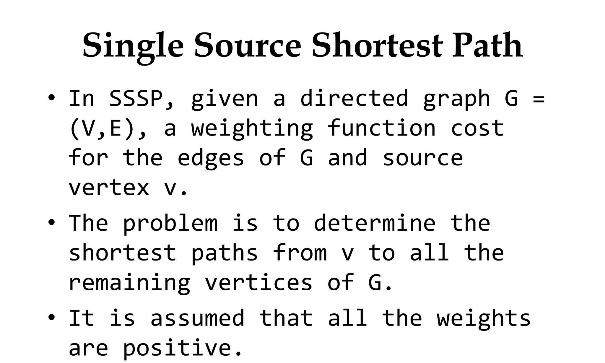 Single Source Shortest Path • In SSSP, given a directed graph G = (V,E), a weighting function cost for the edges of G and source vertex v. • The problem is to determine the shortest paths from v to all the remaining vertices of G. • It is assumed that all the weights are positive. 