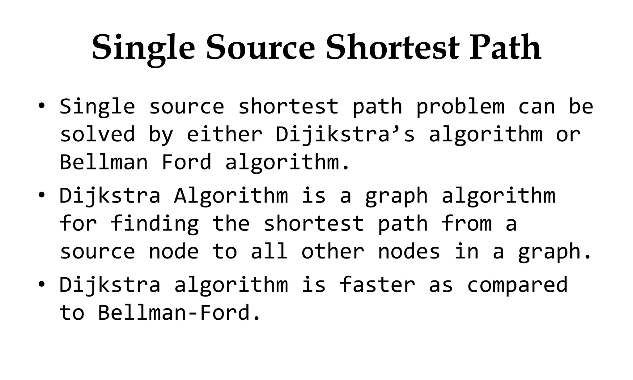 Single Source Shortest Path • Single source shortest path problem can be solved by either Dijikstra’s algorithm or Bellman Ford algorithm. • Dijkstra Algorithm is a graph algorithm for finding the shortest path from a source node to all other nodes in a graph. • Dijkstra algorithm is faster as compared to Bellman-Ford. 