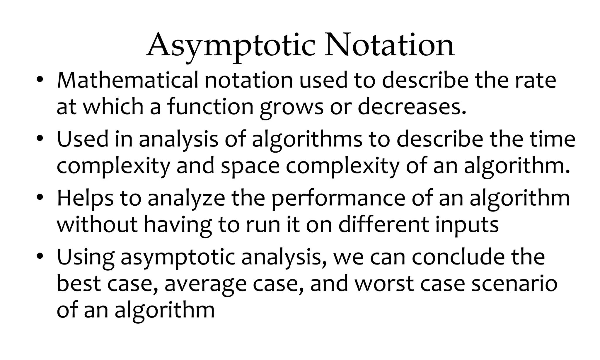 Asymptotic Notation • Mathematical notation used to describe the rate at which a function grows or decreases. • Used in analysis of algorithms to describe the time complexity and space complexity of an algorithm. • Helps to analyze the performance of an algorithm without having to run it on different inputs • Using asymptotic analysis, we can conclude the best case, average case, and worst case scenario of an algorithm 
