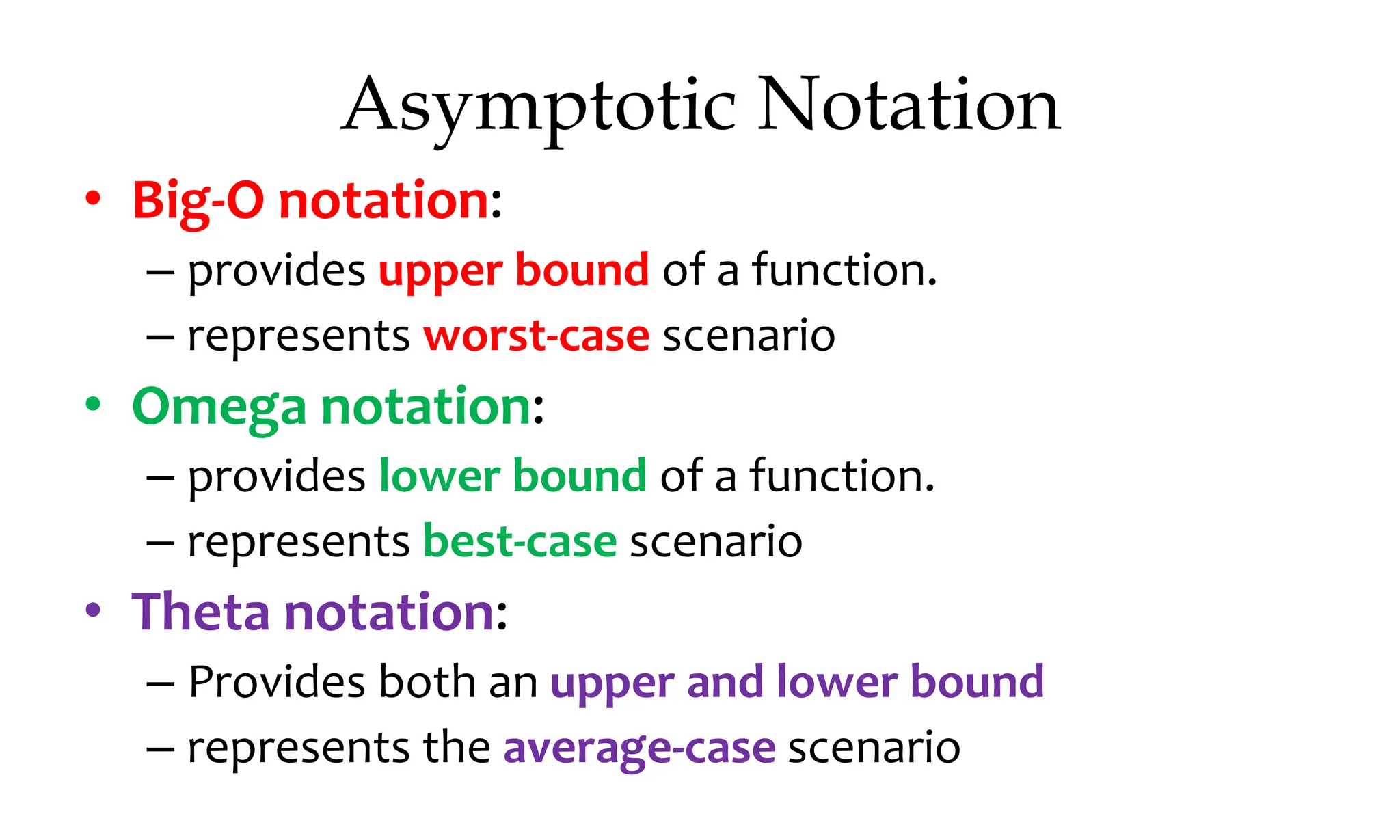 Asymptotic Notation • Big-O notation: – provides upper bound of a function. – represents worst-case scenario • Omega notation: – provides lower bound of a function. – represents best-case scenario • Theta notation: – Provides both an upper and lower bound – represents the average-case scenario 