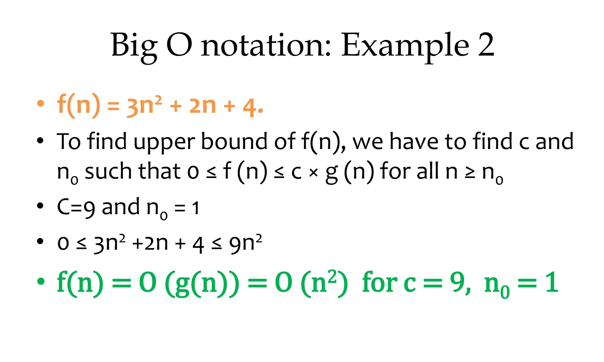 Big O notation: Example 2 • f(n) = 3n2 + 2n + 4. • To find upper bound of f(n), we have to find c and n0 such that 0 ≤ f (n) ≤ c × g (n) for all n ≥ n0 • C=9 and n0 = 1 • 0 ≤ 3n2 +2n + 4 ≤ 9n2 • f(n) = O (g(n)) = O (n2) for c = 9, n0 = 1 