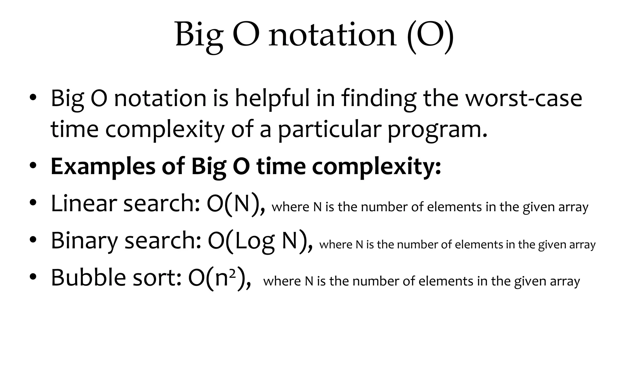 Big O notation (O) • Big O notation is helpful in finding the worst-case time complexity of a particular program. • Examples of Big O time complexity: • Linear search: O(N), where N is the number of elements in the given array • Binary search: O(Log N), where N is the number of elements in the given array • Bubble sort: O(n2), where N is the number of elements in the given array 