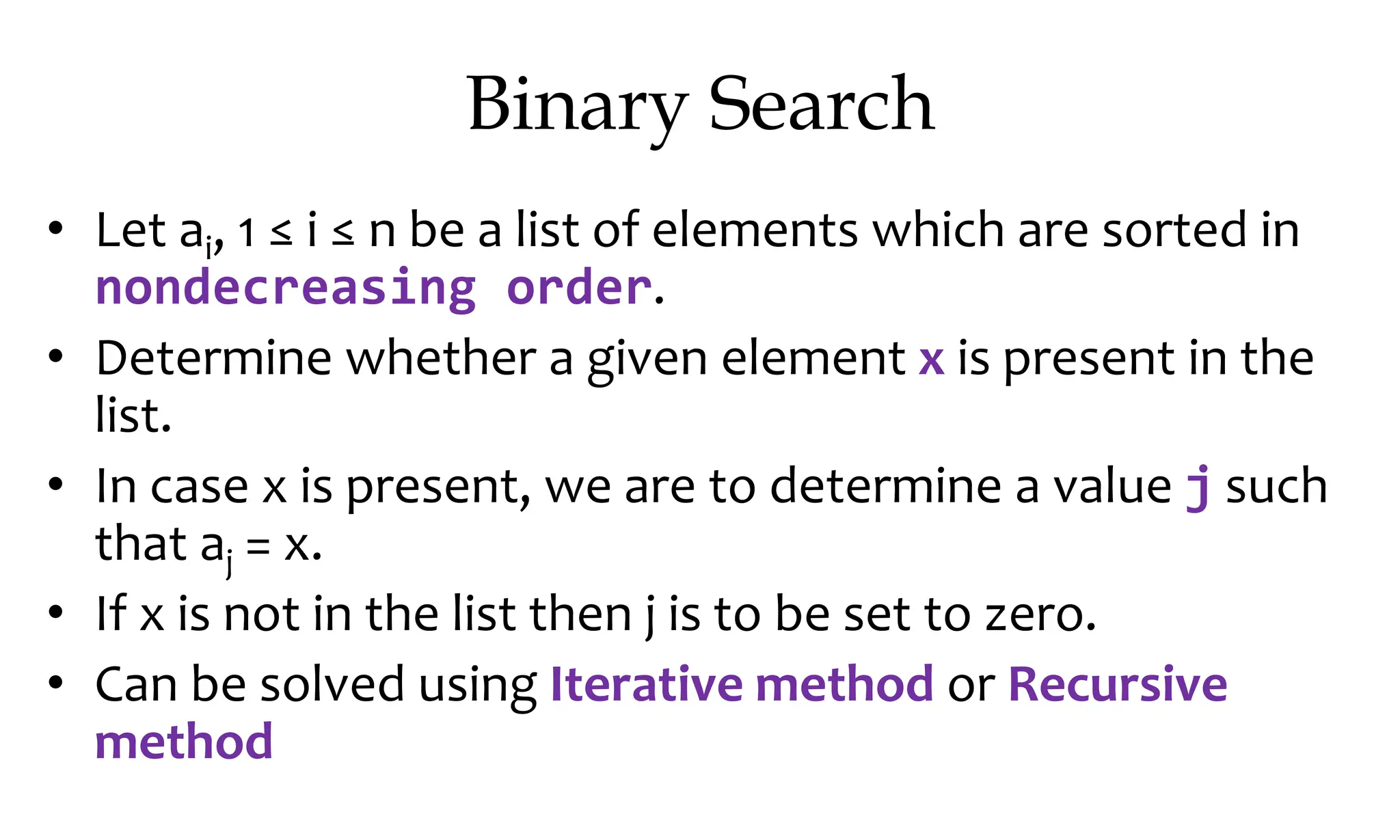 Binary Search • Let ai, 1 ≤ i ≤ n be a list of elements which are sorted in nondecreasing order. • Determine whether a given element x is present in the list. • In case x is present, we are to determine a value j such that aj = x. • If x is not in the list then j is to be set to zero. • Can be solved using Iterative method or Recursive method 